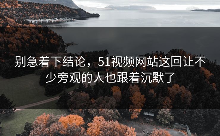 别急着下结论，51视频网站这回让不少旁观的人也跟着沉默了