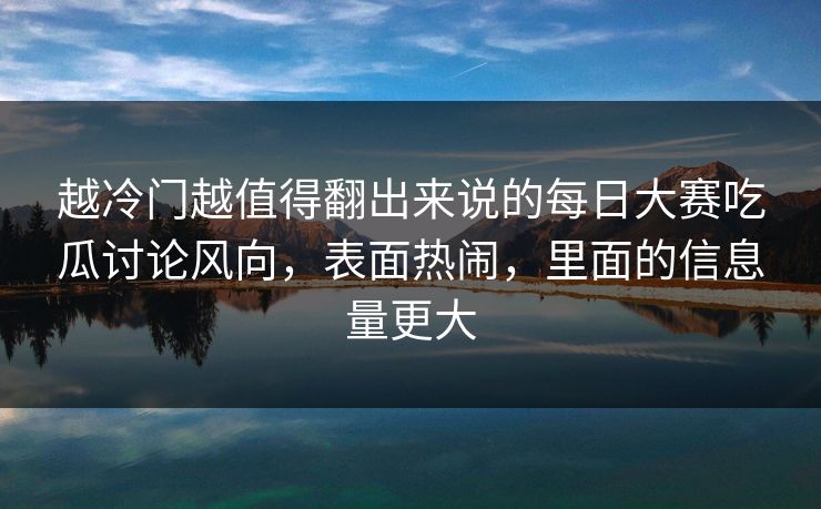 越冷门越值得翻出来说的每日大赛吃瓜讨论风向，表面热闹，里面的信息量更大