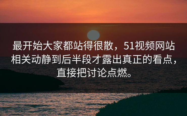 最开始大家都站得很散，51视频网站相关动静到后半段才露出真正的看点，直接把讨论点燃。