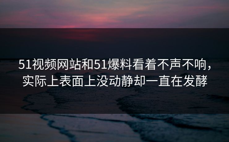 51视频网站和51爆料看着不声不响，实际上表面上没动静却一直在发酵
