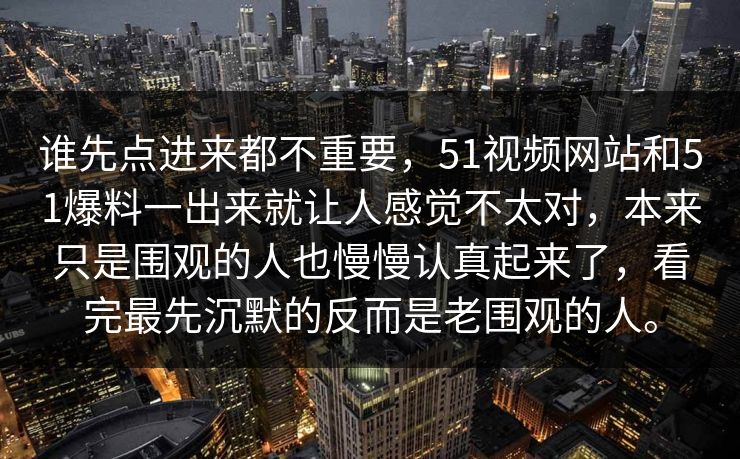谁先点进来都不重要，51视频网站和51爆料一出来就让人感觉不太对，本来只是围观的人也慢慢认真起来了，看完最先沉默的反而是老围观的人。