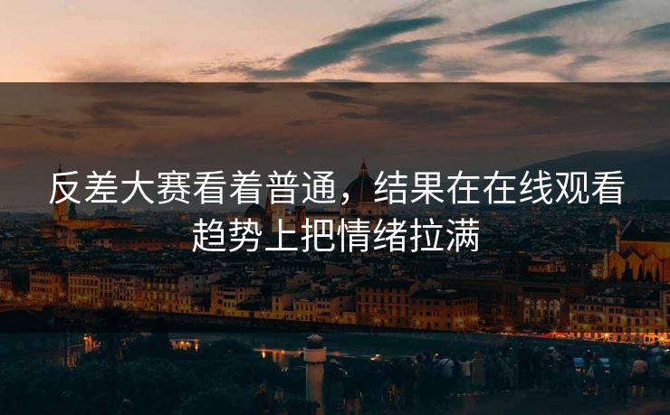 反差大赛看着普通，结果在在线观看趋势上把情绪拉满