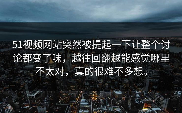 51视频网站突然被提起一下让整个讨论都变了味，越往回翻越能感觉哪里不太对，真的很难不多想。