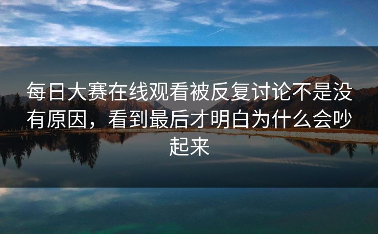 每日大赛在线观看被反复讨论不是没有原因，看到最后才明白为什么会吵起来