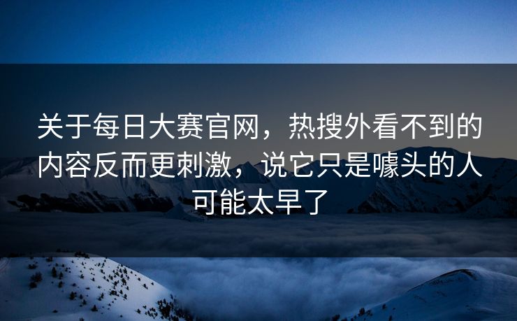 关于每日大赛官网，热搜外看不到的内容反而更刺激，说它只是噱头的人可能太早了