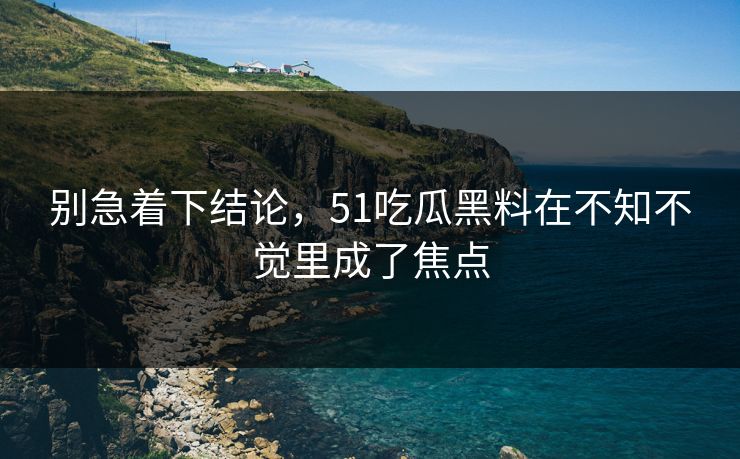 别急着下结论，51吃瓜黑料在不知不觉里成了焦点