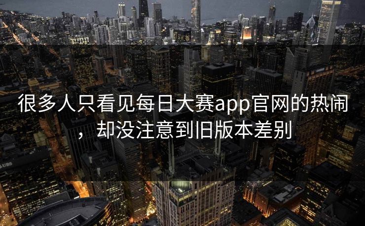 很多人只看见每日大赛app官网的热闹，却没注意到旧版本差别