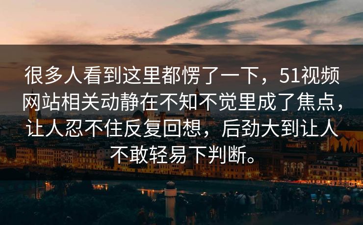 很多人看到这里都愣了一下，51视频网站相关动静在不知不觉里成了焦点，让人忍不住反复回想，后劲大到让人不敢轻易下判断。