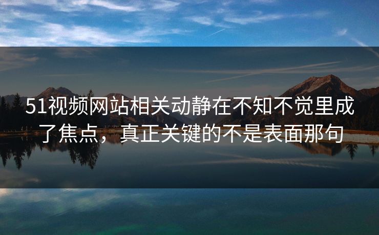 51视频网站相关动静在不知不觉里成了焦点，真正关键的不是表面那句