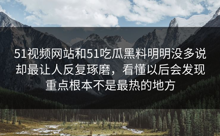 51视频网站和51吃瓜黑料明明没多说却最让人反复琢磨，看懂以后会发现重点根本不是最热的地方
