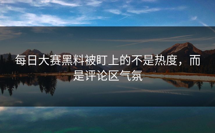 每日大赛黑料被盯上的不是热度，而是评论区气氛