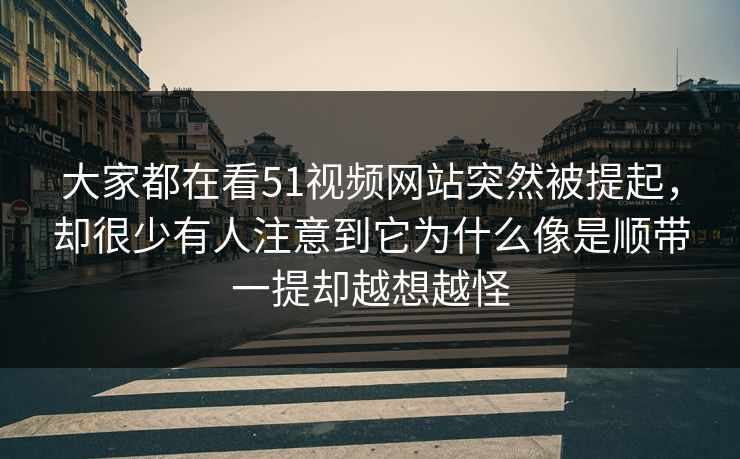大家都在看51视频网站突然被提起，却很少有人注意到它为什么像是顺带一提却越想越怪