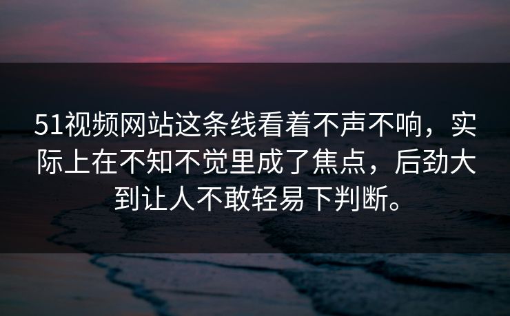 51视频网站这条线看着不声不响,实际上在不知不觉里成了焦点,后劲大到让人不敢轻易下判断。