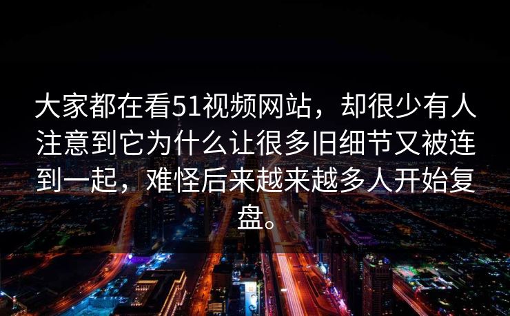 大家都在看51视频网站，却很少有人注意到它为什么让很多旧细节又被连到一起，难怪后来越来越多人开始复盘。