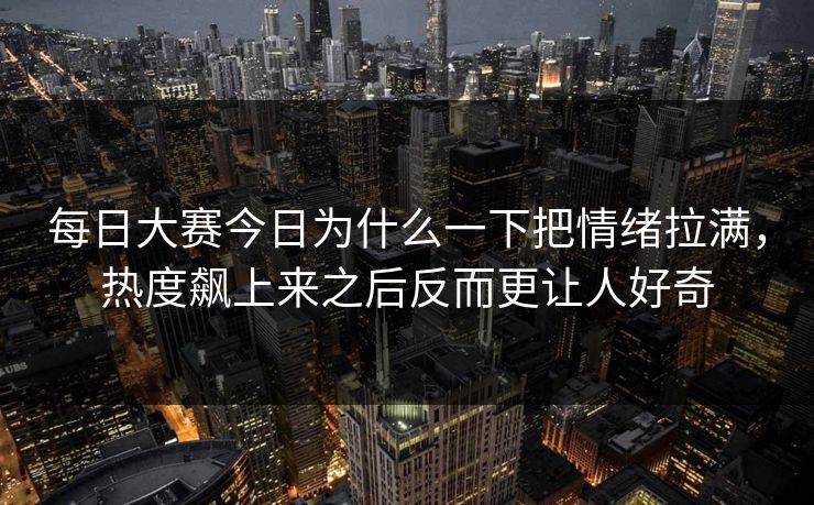 每日大赛今日为什么一下把情绪拉满，热度飙上来之后反而更让人好奇