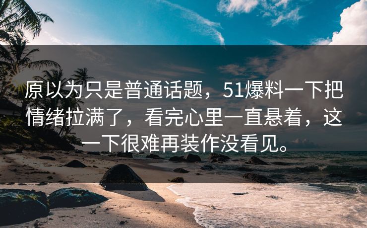 原以为只是普通话题，51爆料一下把情绪拉满了，看完心里一直悬着，这一下很难再装作没看见。